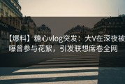 【爆料】糖心vlog突发：大V在深夜被曝曾参与花絮，引发联想席卷全网