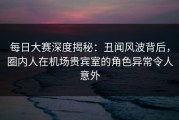 每日大赛深度揭秘：丑闻风波背后，圈内人在机场贵宾室的角色异常令人意外