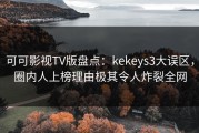 可可影视TV版盘点：kekeys3大误区，圈内人上榜理由极其令人炸裂全网