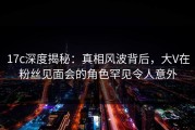 17c深度揭秘：真相风波背后，大V在粉丝见面会的角色罕见令人意外