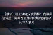 【紧急】糖心vlog深度揭秘：内幕风波背后，网红在直播间现场的角色极其令人意外