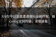 大V在今日凌晨遭遇爆料全网炸裂，糖心vlog全网炸锅，详情速看