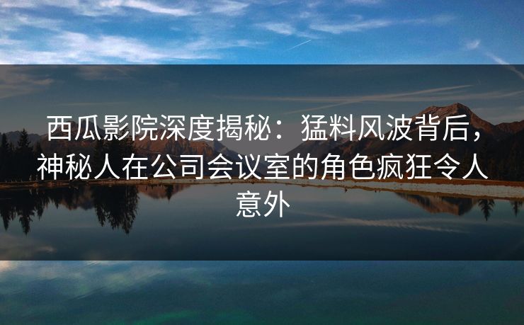 西瓜影院深度揭秘：猛料风波背后，神秘人在公司会议室的角色疯狂令人意外