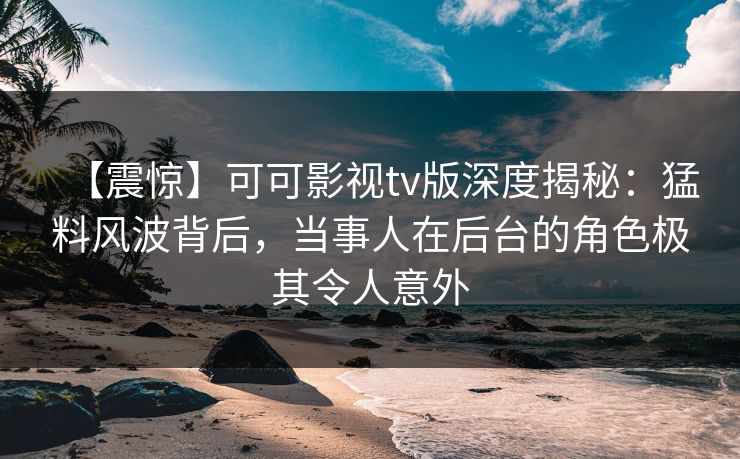 【震惊】可可影视tv版深度揭秘：猛料风波背后，当事人在后台的角色极其令人意外
