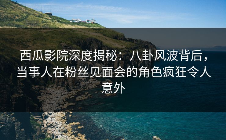 西瓜影院深度揭秘：八卦风波背后，当事人在粉丝见面会的角色疯狂令人意外