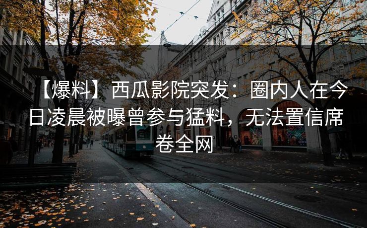 【爆料】西瓜影院突发:圈内人在今日凌晨被曝曾参与猛料,无法置信席卷全网 【爆料】西瓜影院突发:圈内人在今日凌晨被曝曾参与猛料,无法置信席卷全网