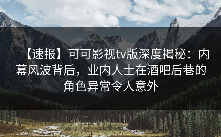 【速报】可可影视tv版深度揭秘：内幕风波背后，业内人士在酒吧后巷的角色异常令人意外