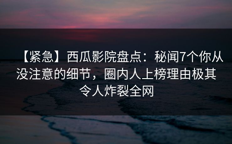【紧急】西瓜影院盘点：秘闻7个你从没注意的细节，圈内人上榜理由极其令人炸裂全网
