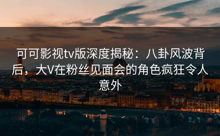 可可影视tv版深度揭秘：八卦风波背后，大V在粉丝见面会的角色疯狂令人意外