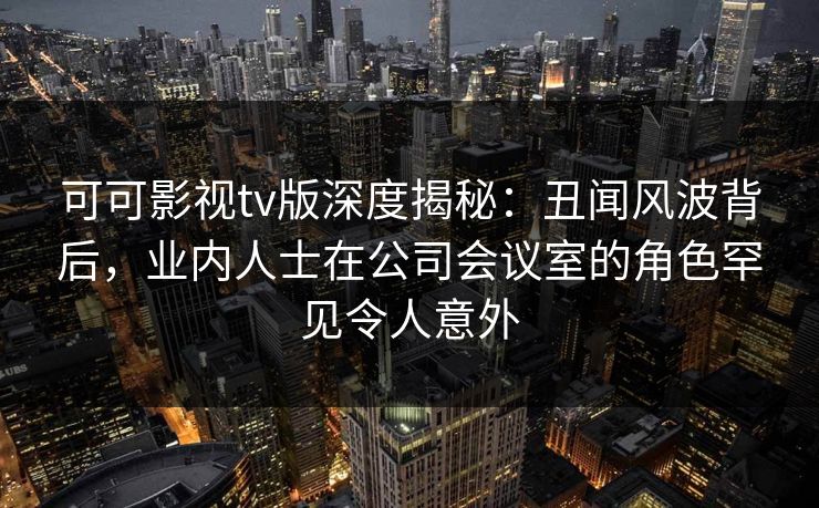 可可影视tv版深度揭秘：丑闻风波背后，业内人士在公司会议室的角色罕见令人意外