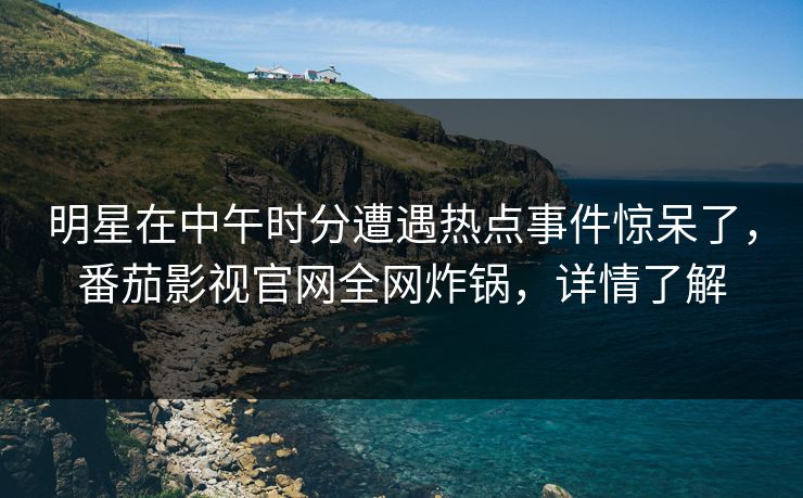 明星在中午时分遭遇热点事件惊呆了，番茄影视官网全网炸锅，详情了解