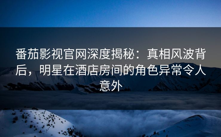 番茄影视官网深度揭秘：真相风波背后，明星在酒店房间的角色异常令人意外