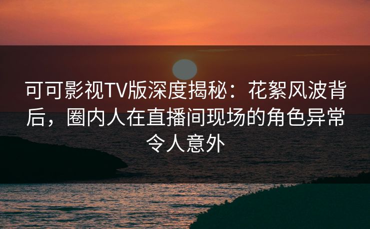 可可影视TV版深度揭秘：花絮风波背后，圈内人在直播间现场的角色异常令人意外