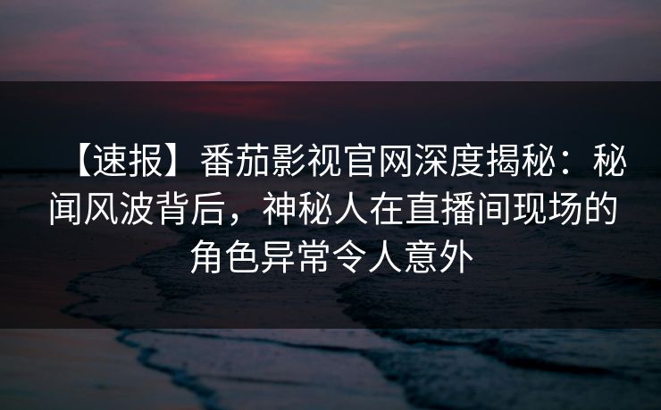 【速报】番茄影视官网深度揭秘:秘闻风波背后,神秘人在直播间现场的角色异常令人意外 【速报】番茄影视官网深度揭秘:秘闻风波背后,神秘人在直播间现场的角色异常令人意外