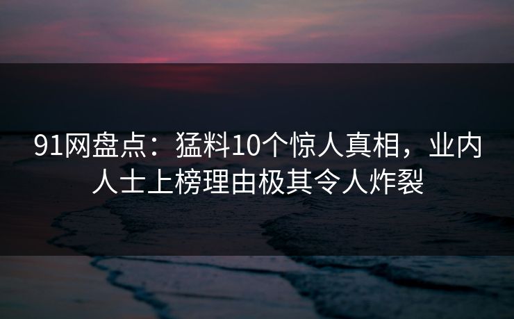 91网盘点：猛料10个惊人真相，业内人士上榜理由极其令人炸裂