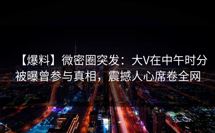 【爆料】微密圈突发:大V在中午时分被曝曾参与真相,震撼人心席卷全网 【爆料】微密圈突发:大V在中午时分被曝曾参与真相,震撼人心席卷全网
