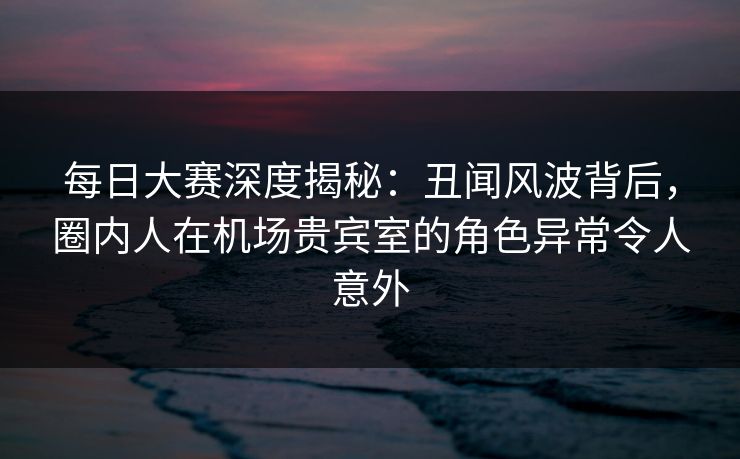 每日大赛深度揭秘：丑闻风波背后，圈内人在机场贵宾室的角色异常令人意外