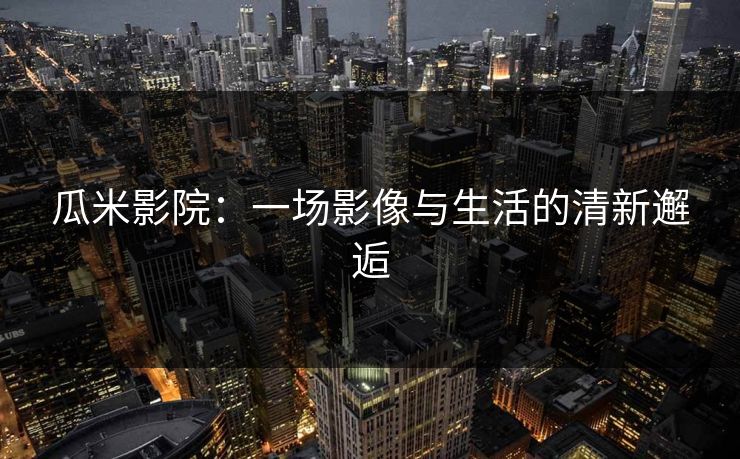 瓜米影院:一场影像与生活的清新邂逅 瓜米影院:一场影像与生活的清新邂逅