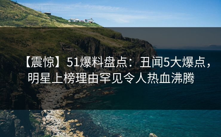 【震惊】51爆料盘点:丑闻5大爆点,明星上榜理由罕见令人热血沸腾 【震惊】51爆料盘点:丑闻5大爆点,明星上榜理由罕见令人热血沸腾
