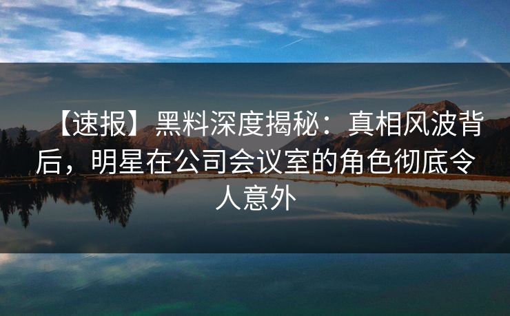【速报】黑料深度揭秘:真相风波背后,明星在公司会议室的角色彻底令人意外 【速报】黑料深度揭秘:真相风波背后,明星在公司会议室的角色彻底令人意外