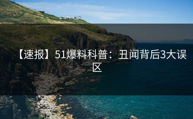 【速报】51爆料科普：丑闻背后3大误区