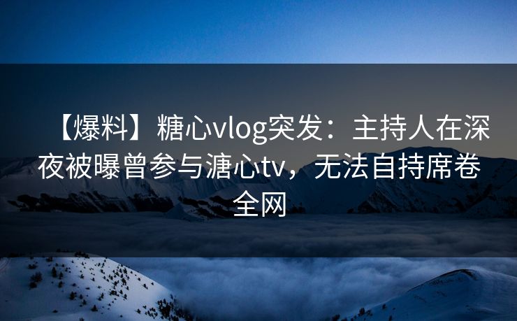 【爆料】糖心vlog突发：主持人在深夜被曝曾参与溏心tv，无法自持席卷全网