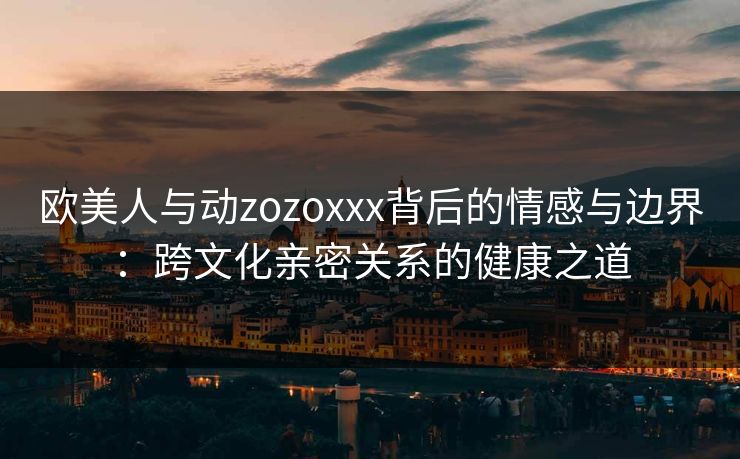 欧美人与动zozoxxx背后的情感与边界:跨文化亲密关系的健康之道 欧美人与动zozoxxx背后的情感与边界:跨文化亲密关系的健康之道