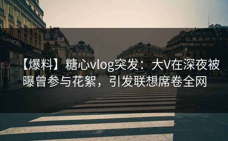 【爆料】糖心vlog突发：大V在深夜被曝曾参与花絮，引发联想席卷全网