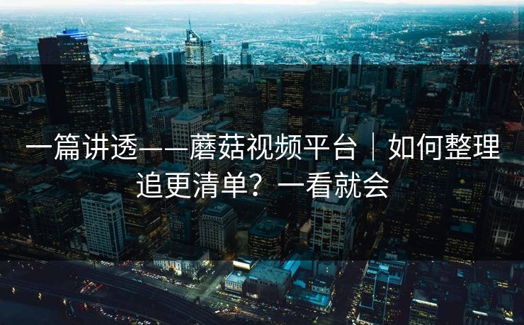 一篇讲透——蘑菇视频平台|如何整理追更清单?一看就会 一篇讲透——蘑菇视频平台|如何整理追更清单?一看就会