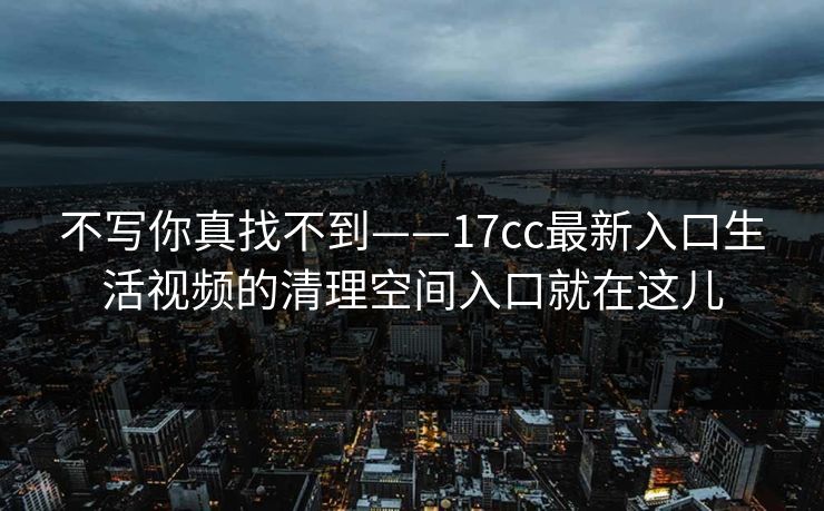 不写你真找不到——17cc最新入口生活视频的清理空间入口就在这儿