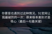 你要是也遇到过这种情况，91官网让我最破防的一次：原来版本差别才是核心（最后一句最关键）