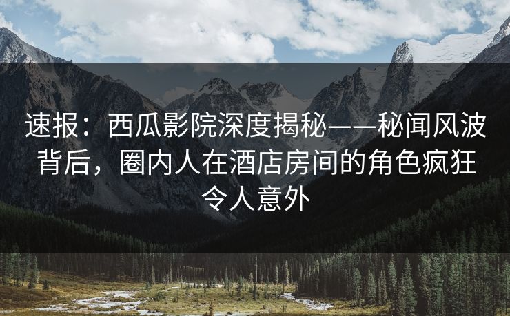 速报:西瓜影院深度揭秘——秘闻风波背后,圈内人在酒店房间的角色疯狂令人意外 速报:西瓜影院深度揭秘——秘闻风波背后,圈内人在酒店房间的角色疯狂令人意外