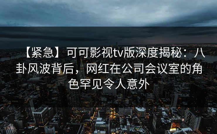 【紧急】可可影视tv版深度揭秘：八卦风波背后，网红在公司会议室的角色罕见令人意外