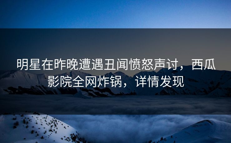 明星在昨晚遭遇丑闻愤怒声讨，西瓜影院全网炸锅，详情发现