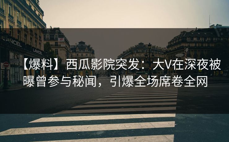 【爆料】西瓜影院突发：大V在深夜被曝曾参与秘闻，引爆全场席卷全网