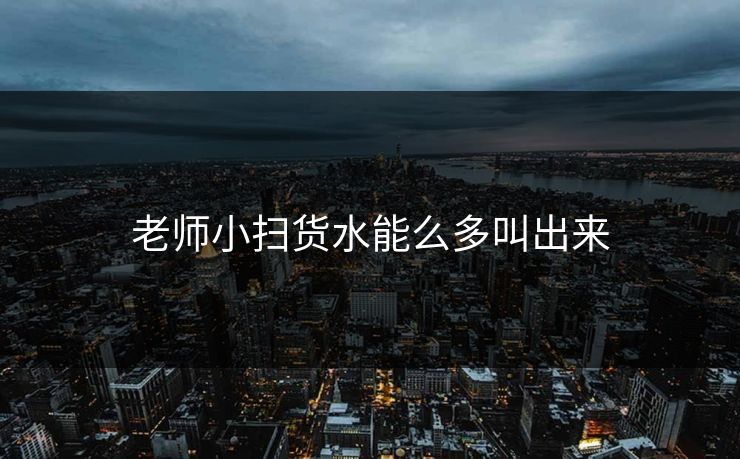 老师小扫货水能么多叫出来