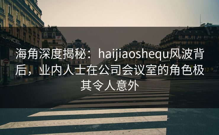 海角深度揭秘：haijiaoshequ风波背后，业内人士在公司会议室的角色极其令人意外