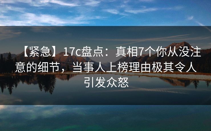 【紧急】17c盘点：真相7个你从没注意的细节，当事人上榜理由极其令人引发众怒