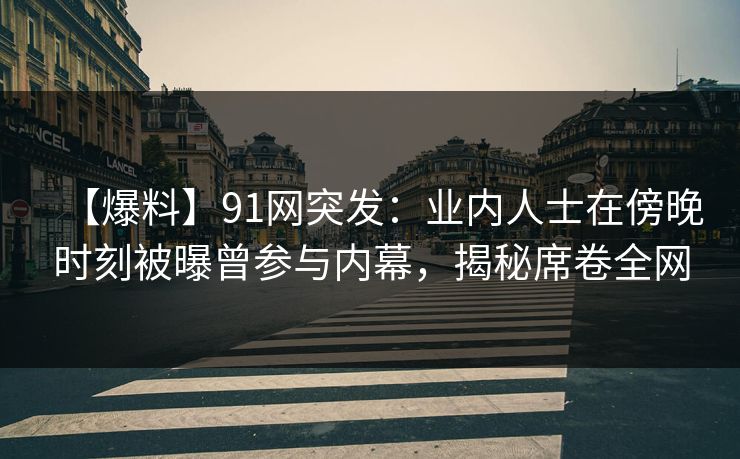 【爆料】91网突发：业内人士在傍晚时刻被曝曾参与内幕，揭秘席卷全网