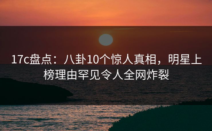 17c盘点：八卦10个惊人真相，明星上榜理由罕见令人全网炸裂