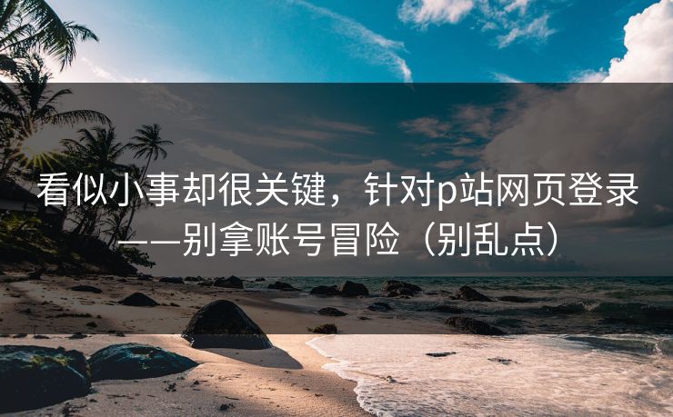 看似小事却很关键，针对p站网页登录——别拿账号冒险（别乱点）