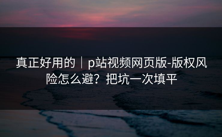 真正好用的｜p站视频网页版-版权风险怎么避？把坑一次填平