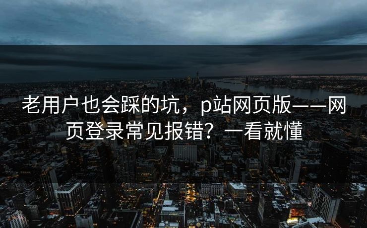 老用户也会踩的坑，p站网页版——网页登录常见报错？一看就懂