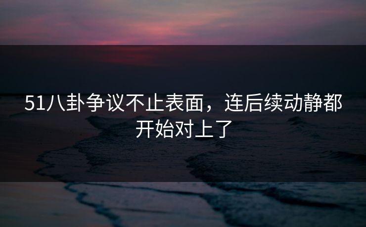 51八卦争议不止表面,连后续动静都开始对上了 51八卦争议不止表面,连后续动静都开始对上了
