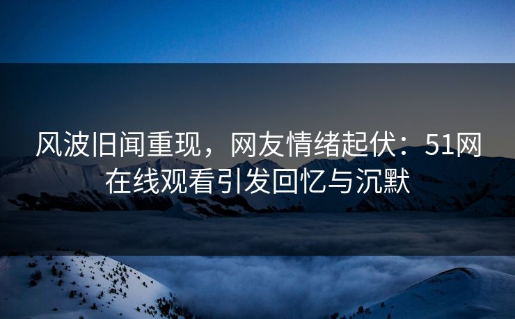 风波旧闻重现，网友情绪起伏：51网在线观看引发回忆与沉默